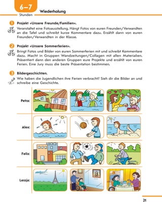 21
Stunden
6—7 Wiederholung
 Projekt «Unsere Freunde/Familien».
Veranstaltet eine Fotoausstellung. Hängt Fotos von euren Freunden/Verwandten
an die Tafel und schreibt kurze Kommentare dazu. Erzählt dann von euren
Freunden/Verwandten in der Klasse.
 Projekt «Unsere Sommerferien».
Bringt Fotos und Bilder von euren Sommerferien mit und schreibt Kommentare
dazu. Macht in Gruppen Wandzeitungen/Collagen mit allen Materialien.
Präsentiert dann den anderen Gruppen eure Projekte und erzählt von euren
Ferien. Eine Jury muss die beste Präsentation bestimmen.
 Bildergeschichten.
Wie haben die Jugendlichen ihre Ferien verbracht? Sieh dir die Bilder an und
schreibe eine Geschichte.
Petra:
Alex:
Felix:
Lessja:
 
