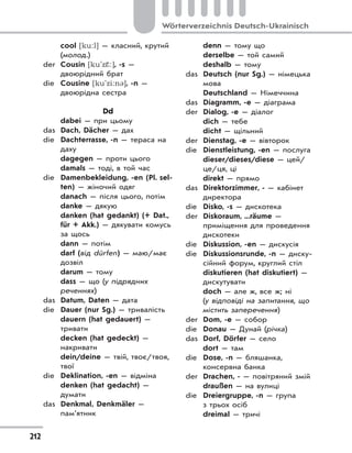 212
Wörterverzeichnis Deutsch-Ukrainisch
cool [ku:l] — класний, крутий
(молод.)
der Cousin [ku'zŠ:], -s —
двоюрідний брат
die Cousine [ku'zi:n3], -n —
двоюрідна сестра
Dd
dabei — при цьому
das Dach, Dächer — дах
die Dachterrasse, -n — тераса на
даху
dagegen — проти цього
damals — тоді, в той час
die Damenbekleidung, -en (Pl. sel-
ten) — жіночий одяг
danach — після цього, потім
danke — дякую
danken (hat gedankt) (+ Dat.,
für + Akk.) — дякувати комусь
за щось
dann — потім
darf (від dürfen) — маю/має
дозвіл
darum — тому
dass — що (у підрядних
реченнях)
das Datum, Daten — дата
die Dauer (nur Sg.) — тривалість
dauern (hat gedauert) —
тривати
decken (hat gedeckt) —
накривати
dein/deine — твій, твоє/твоя,
твої
die Deklination, -en — відміна
denken (hat gedacht) —
думати
das Denkmal, Denkmäler —
пам’ятник
denn — тому що
derselbe — той самий
deshalb — тому
das Deutsch (nur Sg.) — німецька
мова
Deutschland — Німеччина
das Diagramm, -e — діаграма
der Dialog, -e — діалог
dich — тебе
dicht — щільний
der Dienstag, -e — вівторок
die Dienstleistung, -en — послуга
dieser/dieses/diese — цей/
це/ця, ці
direkt — прямо
das Direktorzimmer, - — кабінет
директора
die Disko, -s — дискотека
der Diskoraum, ...räume —
приміщення для проведення
дискотеки
die Diskussion, -en — дискусія
die Diskussionsrunde, -n — диску-
сійний форум, круглий стіл
diskutieren (hat diskutiert) —
дискутувати
doch — але ж, все ж; ні
(у відповіді на запитання, що
містить заперечення)
der Dom, -e — собор
die Donau — Дунай (річка)
das Dorf, Dörfer — село
dort — там
die Dose, -n — бляшанка,
консервна банка
der Drachen, - — повітряний змій
draußen — на вулиці
die Dreiergruppe, -n — група
з трьох осіб
dreimal — тричі
 
