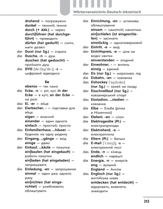 213
Wörterverzeichnis Deutsch-Ukrainisch
drohend — погрожуючи
dunkel — темний; темно
durch (+ Akk.) — через
durch|führen (hat durchge-
führt) — проводити
dürfen (hat gedurft) — сміти,
мати дозвіл
der Durst (nur Sg.) — спрага
die Dusche, -n — душ
duschen (hat geduscht) —
приймати душ
die DVD [de:fa
(
'de:], -s —
цифровий відеодиск
Ee
ebenso — так само
die Ecke, -n — ріг, кут; in der
Ecke — в куті; an der Ecke —
на розі
das Ei, -er — яйце
der Eierbecher, - — підставка для
яйця
eigen — власний
einander — один одного
einfach — простий; просто
das Einfamilienhaus, ...häuser —
будинок на одну родину
der Eingang, ...gänge — вхід
einige — деякі
der Einkauf, ...käufe — покупка
ein|kaufen (hat eingekauft) —
робити покупки
ein|laden (hat eingeladen) —
запрошувати
die Einladung, -en — запрошення
einmal — один раз; одного
разу
ein|richten (hat einge-
richtet) — умеблювати;
облаштувати
die Einrichtung, -en — установа;
облаштування
einsam — самотній; самотньо
ein|schlafen (ist eingeschla-
fen) — засинати
einstöckig — одноповерховий
der Eintritt, -e — вхід
der Eintrittspreis, -e — ціна на
вхідні квитки
einverstanden — згодний
der Einwohner, - — житель
einzig — єдиний
das Eis (nur Sg.) — морозиво; лід
die Eisbahn, -en — ковзанка
das Eishockey ['a
(
sh1ke]
(nur Sg.) — хокей на льоду
der Eisschnelllauf (nur Sg.) —
ковзанярський спорт
das Eisstadion, ...stadien —
ковзанка
die Elbe — Ельба (річка
в Німеччині)
der Elefant, -en — слон
die Elektrogeräte (Pl.) —
електроприлади
der Elektroherd, -e —
електроплита
die Eltern (Pl.) — батьки
die E-Mail ['i:m*
(
l], -s —
електронний лист
das Ende, -n — кінець
endlich — нарешті
die Energie, -n — енергія
eng — вузький
England — Англія
das Englisch (nur Sg.) —
англійська мова
entdecken (hat entdeckt) —
відкривати, виявляти;
знаходити
 
