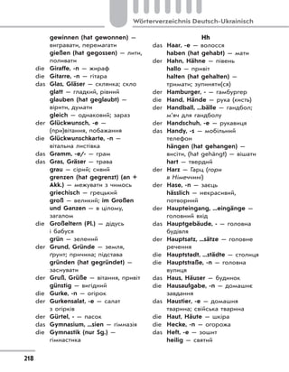 218
Wörterverzeichnis Deutsch-Ukrainisch
gewinnen (hat gewonnen) —
вигравати, перемагати
gießen (hat gegossen) — лити,
поливати
die Giraffe, -n — жираф
die Gitarre, -n — гітара
das Glas, Gläser — склянка; скло
glatt — гладкий, рівний
glauben (hat geglaubt) —
вірити, думати
gleich — однаковий; зараз
der Glückwunsch, -e —
(при)вітання, побажання
die Glückwunschkarte, -n —
вітальна листівка
das Gramm, -e/- — грам
das Gras, Gräser — трава
grau — сірий; сивий
grenzen (hat gegrenzt) (an +
Akk.) — межувати з чимось
griechisch — грецький
groß — великий; im Großen
und Ganzen — в цілому,
загалом
die Großeltern (Pl.) — дідусь
і бабуся
grün — зелений
der Grund, Gründe — земля,
ґрунт; причина; підстава
gründen (hat gegründet) —
заснувати
der Gruß, Grüße — вітання, привіт
günstig — вигідний
die Gurke, -n — огірок
der Gurkensalat, -e — салат
з огірків
der Gürtel, - — пасок
das Gymnasium, ...sien — гімназія
die Gymnastik (nur Sg.) —
гімнастика
Hh
das Haar, -e — волосся
haben (hat gehabt) — мати
der Hahn, Hähne — півень
hallo — привіт
halten (hat gehalten) —
тримати; зупиняти(ся)
der Hamburger, - — гамбургер
die Hand, Hände — рука (кисть)
der Handball, ...bälle — гандбол;
м’яч для гандболу
der Handschuh, -e — рукавиця
das Handy, -s — мобільний
телефон
hängen (hat gehangen) —
висіти, (hat gehängt) — вішати
hart — твердий
der Harz — Гарц (гори
в Німеччині)
der Hase, -n — заєць
hässlich — некрасивий,
потворний
der Haupteingang, ...eingänge —
головний вхід
das Hauptgebäude, - — головна
будівля
der Hauptsatz, ...sätze — головне
речення
die Hauptstadt, ...städte — столиця
die Hauptstraße, -n — головна
вулиця
das Haus, Häuser — будинок
die Hausaufgabe, -n — домашнє
завдання
das Haustier, -e — домашня
тварина; свійська тварина
die Haut, Häute — шкіра
die Hecke, -n — огорожа
das Heft, -e — зошит
heilig — святий
 