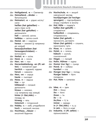 219
Wörterverzeichnis Deutsch-Ukrainisch
der Heiligabend, -e — Святвечір
das Heimatland, ...länder —
Батьківщина
der Heimatort, -e — рідне місто/
село
heißen (hat geheißen) —
звати (про ім’я)
helfen (hat geholfen) —
допомагати
hell — світлий; світло
hellblau — світло-синій
das Hemd, -en — сорочка
heraus — назовні (у напрямку
до мовця)
heraus|schreiben (hat
herausgeschrieben) —
виписувати
der Herbst, -e — осінь
der Herd, -e — плита
der Herr, -en — пан
die Herrenbekleidung, -en (Pl. sel-
ten) — чоловічий одяг
herrlich — чудовий; чудово
herum — навколо
das Herz, -en — серце
heute — сьогодні
die Hexe, -n — відьма
hier — тут
hilfsbereit — готовий
допомогти
hinaus — назовні,
з (у напрямку від мовця)
hinter (+ Dat./Akk.) —
позаду, за
hinweg — геть
historisch — історичний
das Hobby, -s — хобі, уподобання
hoch — високий; високо
das Hochhaus, ...häuser —
висотний будинок
die Hochschule, -n — вищий
навчальний заклад
hoch|springen (ist hochge-
sprungen) — підстрибувати
вгору; стрибати в висоту
der Hof, Höfe — подвір’я
hoffen (hat gehofft) —
сподіватися
hoffentlich — сподіваюсь,
сподіваємось
holen (hat geholt) —
приносити, діставати
hören (hat gehört) — слухати,
прослухати; чути
die Hose, -n — штани
das Hotel, -s — готель
hübsch — милий,
симпатичний
der Hügel, - — пагорб
das Huhn, Hühner — курка
der Humor (nur Sg.) — гумор
der Hund, -e — собака
hundert — сто
der Hunger (nur Sg.) — голод;
Hunger haben — бути
голодним
der Hut, Hüte — капелюх
Ii
die Idee, -n — ідея
ihm — йому
ihn — його
ihnen — їм
ihr — їй
ihr/ihre — її, їх
immer — завжди
in (+ Dat./Akk.) — в, у;
in sein — бути в моді
die Industrie, -n (Pl. selten) —
промисловість
 