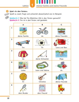 1Lektion Meine Familie und meine Freunde
22
 Spiel «In den Ferien».
Spielt zu zweit. Fragt und antwortet abwechselnd wie im Beispiel.
Spieler/in 1: Was hat Tim (Kästchen 2A) in den Ferien gemacht?
Spieler/in 2: Tim ist in den Ferien viel geskatet.
A B C
1
deine Familie du deine Freundin
2
Tim ihr Lena und Ben
3
du deine Schwester Maja
4
Lukas Leon und Sabine du
5
ihr Christine deine Freunde
6
dein Bruder dein Freund ihr
 