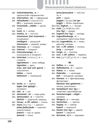 220
Wörterverzeichnis Deutsch-Ukrainisch
der Industriebetrieb, -e —
промислове підприємство
die Information, -en — інформація
die Inlineskates ['nla)inskeits]
(Pl.) — роликові ковзани
die Innenstadt, ...städte — центр
міста
die Insel, -n — острів
das Institut, -e — інститут
inszenieren (hat inszeniert) —
інсценувати
intelligent — розумний
interessant — цікавий; цікаво
das Interesse, -n — інтерес
das Internet — Інтернет
die Internetanzeige, -n —
оголошення в Інтернеті
das Interview ['nt vju:], -s —
інтерв’ю
irgendwann — коли-небудь
irgendwo — десь
irren, sich (hat sich geirrt) —
помилятися
Italien — Італія
italienisch — італійський
Jj
die Jacke, -n — куртка
jagen (hat gejagt) —
полювати
das Jahr, -e — рік
die Jahreszeit, -en — пора року
das Jahrhundert, -e — століття
jährlich — щорічний; щороку
der Januar, -e (Pl. selten) — січень
die Jeans [d4i:ns], - — джинси
jeder/jedes/jede — кожний/
кожне/кожна
jedoch — усе ж, однак
jemand — хтось
jener/jenes/jene — той/те/
та, ті
jetzt — зараз
joggen ['d41gn.] (ist ge-
joggt) — бігати підтюпцем
der/das Joghurt, -s — йогурт
das Judo ['ju:do]/['d4u:do]
(nur Sg.) — дзюдо
die Jugend (nur Sg.) — молодь
die Jugendherberge, -n —
молодіжна туристична база
der/die Jugendliche, -n — юнак,
дівчина; молодь
der Juli, -s (Pl. selten) — липень
jung — молодий
der Junge, -n — хлопчик
der Juni, -s (Pl. selten) — червень
die Jury [4y'ri:]/['4y:ri], -s — журі
Kk
der Kaffee, -s — кава
die Kaffeekanne, -n — кавник
der Kakao, -s — какао
der Kalender, - — календар
kalt — холодний; холодно
die Kamera, -s — (фото)камера,
фотоапарат
kämmen (hat gekämmt) —
чесати, розчісувати
der Kampfsport (nur Sg.) —
спортивні єдиноборства
der Kanarienvogel, ...vögel —
канарка
das Känguru, -s — кенгуру
das Kaninchen, - — кролик
die Kappe, -n — ковпак
kaputt — зламаний
das Karate (nur Sg.) — карате
kariert — картатий
der Karneval, -e/-s — карнавал
 