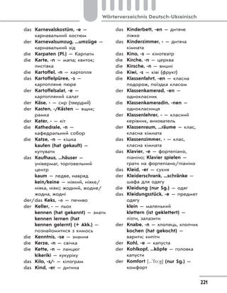 221
Wörterverzeichnis Deutsch-Ukrainisch
das Karnevalskostüm, -e —
карнавальний костюм
der Karnevalsumzug, ...umzüge —
карнавальний хід
die Karpaten (Pl.) — Карпати
die Karte, -n — мапа; квиток;
листівка
die Kartoffel, -n — картопля
das Kartoffelpüree, -s —
картопляне пюре
der Kartoffelsalat, -e —
картопляний салат
der Käse, - — сир (твердий)
der Kasten, -/Kästen — ящик;
рамка
der Kater, - — кіт
die Kathedrale, -n —
кафедральний собор
die Katze, -n — кішка
kaufen (hat gekauft) —
купувати
das Kaufhaus, ...häuser —
універмаг, торговельний
центр
kaum — ледве, навряд
kein/keine — ніякий, ніяке/
ніяка, ніякі; жодний, жодне/
жодна, жодні
der/das Keks, -e — печиво
der Keller, - — льох
kennen (hat gekannt) — знати
kennen lernen (hat
kennen gelernt) (+ Akk.) —
познайомитися з кимось
die Kenntnis, -se — знання
die Kerze, -n — свічка
die Kette, -n — ланцюг
kikeriki — кукуріку
das Kilo, -s/- — кілограм
das Kind, -er — дитина
das Kinderbett, -en — дитяче
ліжко
das Kinderzimmer, - — дитяча
кімната
das Kino, -s — кінотеатр
die Kirche, -n — церква
die Kirsche, -n — вишні
die Kiwi, -s — ківі (фрукт)
die Klassenfahrt, -en — класна
подорож, поїздка класом
der Klassenkamerad, -en —
однокласник
die Klassenkameradin, -nen —
однокласниця
der Klassenlehrer, - — класний
керівник, вихователь
der Klassenraum, ...räume — клас,
класна кімната
das Klassenzimmer, - — клас,
класна кімната
das Klavier, -e — фортепіано,
піаніно; Klavier spielen —
грати на фортепіано/піаніно
das Kleid, -er — сукня
der Kleiderschrank, ...schränke —
шафа для одягу
die Kleidung (nur Sg.) — одяг
das Kleidungsstück, -e — предмет
одягу
klein — маленький
klettern (ist geklettert) —
лізти, залазити
der Knabe, -n — хлопець, хлопчик
kochen (hat gekocht) —
варити; кипіти
der Kohl, -e — капуста
der Kohlkopf, ...köpfe — головка
капусти
der Komfort [...'fo:
(
] (nur Sg.) —
комфорт
 