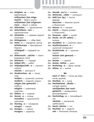 225
Wörterverzeichnis Deutsch-Ukrainisch
das Mitglied, -er — член
(організації)
mit|machen (hat mitge-
macht) — брати участь
mit|nehmen (hat mitgenom-
men) — брати з собою
der Mitschüler, - — однокласник
die Mitschülerin, -nen —
однокласниця
der Mitspieler, - — гравець (однієї
команди)
das Mittagessen, - — обід (їжа)
die Mitte, -n — середина, центр
Mitteleuropa — Центральна
Європа
mittelgroß — середній на
зріст
die Mitternacht, ...nächte — північ
(середина ночі)
der Mittwoch, - — середа
die Möbel (Pl.) — меблі
das Möbelgeschäft, -e — магазин
меблів
möchte — хотілося б
die Modenschau, -en — показ
мод
modern — сучасний; сучасно
modisch — модний; модно
mögen (hat gemocht) —
любити
möglich — можливий;
можливо
die Möhre, -n — морква
der Monat, -e — місяць
monatlich — щомісячний;
щомісяця
der Montag, -e — понеділок
morgen — завтра
der Morgen, - — ранок
morgens — щоранку
das Mosaik, -en/-e — мозаїка
das Motorrad, ...räder — мотоцикл
der Müll (nur Sg.) — сміття,
відходи
München — Мюнхен (місто
в Німеччині)
die Münze, -n — монета
die Müritz — Мюріц (озеро
в Німеччині)
das Museum, ...seen — музей
die Musik, -en (Pl. selten) —
музика
das Musikfest, -e — музичне свято
das Musikinstrument, -e —
музичний інструмент
die Musikschule, -n — музична
школа
müssen (hat gemusst) —
мусити
das Muster, - — зразок
die Mutter, Mütter — мати
der Muttertag, -e — День матері
die Mütze, -n — шапка
Nn
nach (+ Dat.) — після; до (про
міста, країни)
der Nachbar, -n — сусід
das Nachbarland, ...länder —
сусідня країна
nach|denken (hat nach-
gedacht) — роздумувати,
розмірковувати
der Nachmittag, -e — післяобідній
час
nächster — наступний,
найближчий
die Nacht, Nächte — ніч
der Nachteil, -e — недолік
nah — близький; близько
 