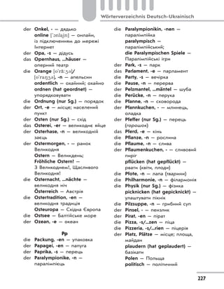 227
Wörterverzeichnis Deutsch-Ukrainisch
der Onkel, - — дядько
online ['1nla)in] — онлайн,
із підключенням до мережі
Інтернет
der Opa, -s — дідусь
das Opernhaus, ...häuser —
оперний театр
die Orange [o'r‹:43]/
[o'ra843], -n — апельсин
ordentlich — охайний; охайно
ordnen (hat geordnet) —
упорядковувати
die Ordnung (nur Sg.) — порядок
der Ort, -e — місце; населений
пункт
der Osten (nur Sg.) — схід
das Osterei, -er — великоднє яйце
der Osterhase, -n — великодній
заєць
der Ostermorgen, - — ранок
Великодня
Ostern — Великдень;
Fröhliche Ostern! —
З Великоднем!, Щасливого
Великодня!
die Osternacht, ...nächte —
великодня ніч
Österreich — Австрія
die Ostertradition, -en —
великодня традиція
Osteuropa — Східна Європа
die Ostsee — Балтійське море
der Ozean, -e — океан
Pp
die Packung, -en — упаковка
der Papagei, -en — папуга
der Paprika, -s — перець
der Paralympionike, -n —
паралімпієць
die Paralympionikin, -nen —
паралімпійка
paralympisch —
паралімпійський;
die Paralympischen Spiele —
Паралімпійські ігри
der Park, -s — парк
das Parlament, -e — парламент
die Party, -s — вечірка
die Pause, -n — перерва
der Pelzmantel, ...mäntel — шуба
die Perücke, -n — перука
die Pfanne, -n — сковорода
der Pfannkuchen, - — млинець,
оладка
der Pfeffer (nur Sg.) — перець
(горошок)
das Pferd, -e — кінь
die Pflanze, -n — рослина
die Pflaume, -n — слива
der Pflaumenkuchen, - — сливовий
пиріг
pflücken (hat gepflückt) —
рвати (квіти, плоди)
die Pfote, -n — лапа (тварини)
die Philharmonie, -n — філармонія
die Physik (nur Sg.) — фізика
picknicken (hat gepicknickt) —
улаштувати пікнік
die Pilzsuppe, -n — грибний суп
der Pinsel, - — пензлик
der Pirat, -en — пірат
die Pizza, -s/...zen — піца
die Pizzeria, -s/...rien — піцерія
der Platz, Plätze — місце; площа,
майдан
plaudern (hat geplaudert) —
базікати
Polen — Польща
politisch — політичний
 