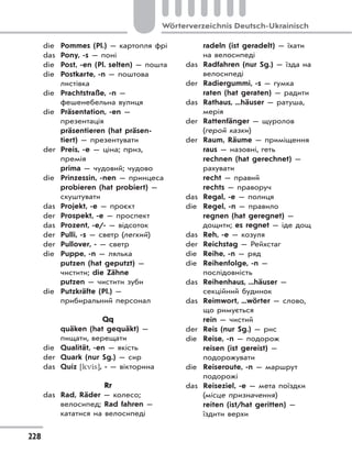 228
Wörterverzeichnis Deutsch-Ukrainisch
die Pommes (Pl.) — картопля фрі
das Pony, -s — поні
die Post, -en (Pl. selten) — пошта
die Postkarte, -n — поштова
листівка
die Prachtstraße, -n —
фешенебельна вулиця
die Präsentation, -en —
презентація
präsentieren (hat präsen-
tiert) — презентувати
der Preis, -e — ціна; приз,
премія
prima — чудовий; чудово
die Prinzessin, -nen — принцеса
probieren (hat probiert) —
скуштувати
das Projekt, -e — проєкт
der Prospekt, -e — проспект
das Prozent, -e/- — відсоток
der Pulli, -s — светр (легкий)
der Pullover, - — светр
die Puppe, -n — лялька
putzen (hat geputzt) —
чистити; die Zähne
putzen — чистити зуби
die Putzkräfte (Pl.) —
прибиральний персонал
Qq
quäken (hat gequäkt) —
пищати, верещати
die Qualität, -en — якість
der Quark (nur Sg.) — сир
das Quiz [kvis], - — вікторина
Rr
das Rad, Räder — колесо;
велосипед; Rad fahren —
кататися на велосипеді
radeln (ist geradelt) — їхати
на велосипеді
das Radfahren (nur Sg.) — їзда на
велосипеді
der Radiergummi, -s — гумка
raten (hat geraten) — радити
das Rathaus, ...häuser — ратуша,
мерія
der Rattenfänger — щуролов
(герой казки)
der Raum, Räume — приміщення
raus — назовні, геть
rechnen (hat gerechnet) —
рахувати
recht — правий
rechts — праворуч
das Regal, -e — полиця
die Regel, -n — правило
regnen (hat geregnet) —
дощити; es regnet — іде дощ
das Reh, -e — козуля
der Reichstag — Рейхстаг
die Reihe, -n — ряд
die Reihenfolge, -n —
послідовність
das Reihenhaus, ...häuser —
секційний будинок
das Reimwort, ...wörter — слово,
що римується
rein — чистий
der Reis (nur Sg.) — рис
die Reise, -n — подорож
reisen (ist gereist) —
подорожувати
die Reiseroute, -n — маршрут
подорожі
das Reiseziel, -e — мета поїздки
(місце призначення)
reiten (ist/hat geritten) —
їздити верхи
 