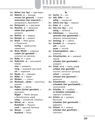 229
Wörterverzeichnis Deutsch-Ukrainisch
das Reiten (nur Sg.) — їзда верхи
der Rekord, -e — рекорд
rennen (ist gerannt) — мчати
reservieren (hat reserviert) —
резервувати, бронювати
das Restaurant, -s — ресторан
das Resultat, -e — результат
retten (hat gerettet) —
рятувати
der Rettich, -e — редька
das Rezept, -e — рецепт
der Rhein — Рейн (річка
в Німеччині)
richtig — правильний;
правильно
der Rock, Röcke — спідниця
rodeln (ist gerodelt) —
кататися на санчатах
die Rolle, -n — роль
der Rollschuh, -e — роликовий
ковзан
rosa — рожевий
rosig — рожевий, рум’яний
rot — червоний
die Route, -n — маршрут
die Rübe, -n — буряк
der Rücken, - — спина
der Rucksack, ...säcke — наплічник,
рюкзак
das Ruder, - — весло
rudern (ist/hat gerudert) —
веслувати
Rügen — Рюґен (острів
у Балтійському морі)
ruhig — спокійний; спокійно
das Rührei, -er — яєчня
Rumänien — Румунія
rund — круглий; близько
der Rüssel, - — хобіт
Russland — Росія
Ss
die Sache, -n — річ
der Saft, Säfte — сік
saftig — соковитий
die Sahne (nur Sg.) — вершки
der Salat, -e — салат
das Salz (nur Sg.) — сіль
salzig — солоний
der Salzstreuer, - — сільничка
sammeln (hat gesammelt) —
збирати, колекціонувати
der Samstag, -e — субота
die Sandale, -n — сандалія
satt — ситий
sauer — кислий
die Schachspielerin, -nen —
шахістка
das Schachturnier, -e — шаховий
турнір
schaden (hat geschadet) —
шкодити
der Schal, -s/-e — шаль, шарф
schälen (hat geschält) —
чистити, почистити (шкірку)
scharf — гострий
schauen (hat geschaut) —
дивитися
das Schaufenster, - — вітрина
schaukeln (hat geschaukelt) —
колисати(ся)
die Scheibe, -n — скибка;
in Scheiben schneiden —
нарізати скибками
der Schein, -e — купюра,
банкнота
schenken (hat geschenkt) —
дарувати
die Schere, -n — ножиці
schicken (hat geschickt) —
посилати
 