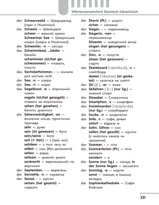 231
Wörterverzeichnis Deutsch-Ukrainisch
der Schwarzwald — Шварцвальд
(гори в Німеччині)
die Schweiz — Швейцарія
schwer — важкий; важко
Schweriner See — Шверінське
озеро (озеро в Німеччині)
die Schwester, -n — сестра
das Schwimmbad, ...bäder —
басейн
schwimmen (ist/hat ge-
schwommen) — плавати,
плисти
das Sechsbettzimmer, - — кімната
для шістьох осіб
der See, -n — озеро
die See, -n — море
das Segelboot, -e — вітрильний
човен
segeln (ist/hat gesegelt) —
плавати на вітрильнику
sehen (hat gesehen) —
бачити; дивитися
die Sehenswürdigkeit, -en —
визначне місце, туристична
принада
sehr — дуже
sein (ist gewesen) — бути
sein/seine — його
seit (+ Dat.) — з (про час)
seitdem — з того часу як
selbst — сам (без допомоги)
selten — рідко
seltsam — дивний; дивно
senkrecht — вертикальний; по
вертикалі
der September, - — вересень
die Serviette, -n — серветка
der Sessel, - — крісло
setzen (hat gesetzt) —
саджати
die Shorts (Pl.) — шорти
sicher — напевне
der Sieger, - — переможець
die Siegerin, -nen —
переможниця
Silvester — новорічний вечір
singen (hat gesungen) —
співати
der Sinn, -e — почуття
sitzen (hat gesessen) —
сидіти
das Skateboard ['skeitb1:d], -s —
скейтборд
skaten ['skeit3n] (ist geska-
tet) — кататися на скейті
der Ski [6i:], -er — лижа
das Skifahren ['6i:‐] (nur Sg.) —
лижний спорт
die Slowakei — Словаччина
das Smartphon, -s — смартфон
das Snowboarden ['sn1
(
b1:dn. ]
(nur Sg.) — сноубордінг
die Socke, -n — шкарпетка
das Sofa, -s — софа, диван
sofort — відразу ж
der Sohn, Söhne — син
sollen (hat gesollt) — мусити
(з чийогось наказу чи
прохання)
der Sommer, - — літо
die Sommerferien (Pl.) — літні
канікули
sondern — а
die Sonne (nur Sg.) — сонце; in
der Sonne liegen — засмагати
der Sonntag, -e — неділя
sonst — інакше, в іншому
випадку
die Sophienkathedrale — Софія
Київська
 