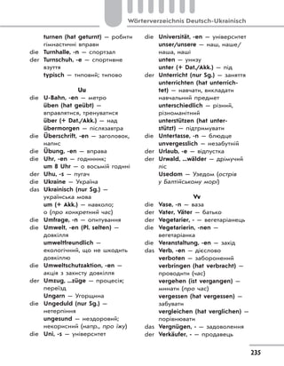 235
Wörterverzeichnis Deutsch-Ukrainisch
turnen (hat geturnt) — робити
гімнастичні вправи
die Turnhalle, -n — спортзал
der Turnschuh, -e — спортивне
взуття
typisch — типовий; типово
Uu
die U-Bahn, -en — метро
üben (hat geübt) —
вправлятися, тренуватися
über (+ Dat./Akk.) — над
übermorgen — післязавтра
die Überschrift, -en — заголовок,
напис
die Übung, -en — вправа
die Uhr, -en — годинник;
um 8 Uhr — о восьмій годині
der Uhu, -s — пугач
die Ukraine — Україна
das Ukrainisch (nur Sg.) —
українська мова
um (+ Akk.) — навколо;
о (про конкретний час)
die Umfrage, -n — опитування
die Umwelt, -en (Pl. selten) —
довкілля
umweltfreundlich —
екологічний, що не шкодить
довкіллю
die Umweltschutzaktion, -en —
акція з захисту довкілля
der Umzug, ...züge — процесія;
переїзд
Ungarn — Угорщина
die Ungeduld (nur Sg.) —
нетерпіння
ungesund — нездоровий;
некорисний (напр., про їжу)
die Uni, -s — університет
die Universität, -en — університет
unser/unsere — наш, наше/
наша, наші
unten — унизу
unter (+ Dat./Akk.) — під
der Unterricht (nur Sg.) — заняття
unterrichten (hat unterrich-
tet) — навчати, викладати
навчальний предмет
unterschiedlich — різний,
різноманітний
unterstützen (hat unter-
stützt) — підтримувати
die Untertasse, -n — блюдце
unvergesslich — незабутній
der Urlaub, -e — відпустка
der Urwald, ...wälder — дрімучий
ліс
Usedom — Узедом (острів
у Балтійському морі)
Vv
die Vase, -n — ваза
der Vater, Väter — батько
der Vegetarier, - — вегетаріанець
die Vegetarierin, -nen —
вегетаріанка
die Veranstaltung, -en — захід
das Verb, -en — дієслово
verboten — заборонений
verbringen (hat verbracht) —
проводити (час)
vergehen (ist vergangen) —
минати (про час)
vergessen (hat vergessen) —
забувати
vergleichen (hat verglichen) —
порівнювати
das Vergnügen, - — задоволення
der Verkäufer, - — продавець
 