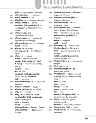 237
Wörterverzeichnis Deutsch-Ukrainisch
wahr — правдивий, дійсний
das Wahrzeichen, - — символ
der Wald, Wälder — ліс
das Waldtier, -e — лісова тварина
die Wand, Wände — стіна
wandern (ist gewandert) —
мандрувати, подорожувати
пішки
die Wanderung, -en —
туристичний похід
der Wanderweg, -e — маршрут
туристичного походу
die Wandzeitung, -en — стіннівка
wann — коли
die Wanze, -n — клоп
war (від sein) — був/була/
було
die Ware, -n — товар
warm — теплий; тепло
warten (hat gewartet) (auf
+ Akk.) — чекати на когось,
щось
warum — чому
was — що
waschen (hat gewaschen) —
мити, прати; waschen,
sich — митися
die Waschmaschine, -n — пральна
машина
das Wasser, Wässer — вода
die Wassermelone, -n — кавун
das WC, -s — туалет
der Weg, -e — дорога, шлях
weg|werfen (hat weggewor-
fen) — викидати
weh — боляче
weich — м’який
Weihnachten — Різдво; Frohe
Weihnachten! — Щасливого
Різдва!
der Weihnachtsbaum, ...bäume —
різдвяна ялинка
die Weihnachtsferien (Pl.) —
різдвяні канікули
das Weihnachtslied, -er —
різдвяна пісня
der Weihnachtsmann, ...männer —
Санта Клаус, Дід Мороз
weil — оскільки, тому що
weinen (hat geweint) —
плакати
weise — мудрий
weiß — білий
das Weißbrot, -e — білий хліб
Weißrussland — Білорусь
weit — далекий, широкий;
далеко
welcher/welches/welche —
який/яке/яка, які
der Wellensittich, -e — хвилястий
папуга
die Welt, -en — світ
die Weltmeisterschaft, -en —
чемпіонат світу
die Weltzeituhr — годинник, що
показує час у різних містах
світу
wem — кому
wen — кого
wenig — мало
wenn — якщо; коли
wer — хто
werden (ist geworden) —
ставати (кимсь, якимсь)
die Weser — Везер (річка
в Німеччині)
wessen — чий/чия/чиє/чиї
der Westen (nur Sg.) — захід
der Wettbewerb, -e — конкурс,
змагання
 