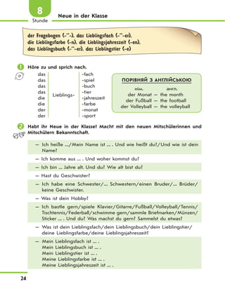24
Stunde
8 Neue in der Klasse
der Fragebogen (-’’-), das Lieblingsfach (-’’-er),
die Lieblingsfarbe (-n), die Lieblingsjahreszeit (-en),
das Lieblingsbuch (-’’-er), das Lieblingstier (-e)
 Höre zu und sprich nach.
das
das
das
das
die
die
der
der
Lieblings-
-fach
-spiel
-buch
-tier
-jahreszeit
-farbe
-monat
-sport
 Habt ihr Neue in der Klasse? Macht mit den neuen Mitschülerinnen und
Mitschülern Bekanntschaft.
— Ich heiße .../Mein Name ist ... . Und wie heißt du?/Und wie ist dein
Name?
— Ich komme aus ... . Und woher kommst du?
— Ich bin ... Jahre alt. Und du? Wie alt bist du?
— Hast du Geschwister?
— Ich habe eine Schwester/... Schwestern/einen Bruder/... Brüder/
keine Geschwister.
— Was ist dein Hobby?
— Ich bastle gern/spiele Klavier/Gitarre/Fußball/Volleyball/Tennis/
Tischtennis/Federball/schwimme gern/sammle Briefmarken/Münzen/
Sticker ... . Und du? Was machst du gern? Sammelst du etwas?
— Was ist dein Lieblingsfach/dein Lieblingsbuch/dein Lieblingstier/
deine Lieblingsfarbe/deine Lieblingsjahreszeit?
— Mein Lieblingsfach ist ... .
Mein Lieblingsbuch ist ... .
Mein Lieblingstier ist ... .
Meine Lieblingsfarbe ist ... .
Meine Lieblingsjahreszeit ist ... .
ПОРІВНЯЙ З АНГЛІЙСЬКОЮ
нім. англ.
der Monat — the month
der Fußball — the football
der Volleyball — the volleyball
 