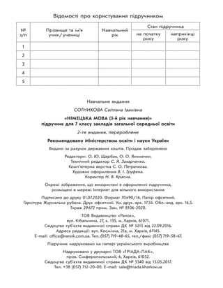 Навчальне видання
СОТНИКОВА Світлана Іванівна
«НІМЕЦЬКА МОВА (3-й рік навчання)»
підручник для 7 класу закладів загальної середньої освіти
2-ге видання, перероблене
Рекомендовано Міністерством освіти і науки України
Видано за рахунок державних коштів. Продаж заборонено
Редактори: О. Ю. Щербак, О. О. Якименко.
Технічний редактор С. Я. Захарченко.
Комп’ютерна верстка С. О. Петрачкова.
Художнє оформлення В. І. Труфена.
Коректор Н. В. Красна.
Окремі зображення, що використані в оформленні підручника,
розміщені в мережі Інтернет для вільного використання
Підписано до друку 01.07.2020. Формат 70×90/16. Папір офсетний.
Гарнітура Журнальна рубана. Друк офсетний. Ум. друк. арк. 17,55. Обл.-вид. арк. 16,5.
Тираж 29672 прим. Зам. № 8106-2020.
ТОВ Видавництво «Ранок»,
вул. Кібальчича, 27, к. 135, м. Харків, 61071.
Свідоцтво суб’єкта видавничої справи ДК № 5215 від 22.09.2016.
Адреса редакції: вул. Космічна, 21а, м. Харків, 61145.
E-mail: office@ranok.com.ua. Тел. (057) 719-48-65, тел./факс (057) 719-58-67.
Підручник надруковано на папері українського виробництва
Надруковано у друкарні ТОВ «ТРІАДА-ПАК»,
пров. Сімферопольський, 6, Харків, 61052.
Свідоцтво суб’єкта видавничої справи ДК № 5340 від 15.05.2017.
Тел. +38 (057) 712-20-00. Е-mail: sale@triada.kharkov.ua
Відомості про користування підручником
№
з/п
Прізвище та ім’я
учня/учениці
Навчальний
рік
Стан підручника
на початку
року
наприкінці
року
1
2
3
4
5
 