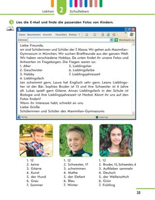 Lektion 2 Schulleben
25
 Lies die E-Mail und finde die passenden Fotos von Kindern.
Liebe Freunde,
wir sind Schülerinnen und Schüler der 7. Klasse. Wir gehen aufs Maximilian-
Gymnasium in München. Wir suchen Brieffreunde aus der ganzen Welt.
Wir haben verschiedene Hobbys. Da unten findet ihr unsere Fotos und
Antworten im Fragebogen. Die Fragen waren so:
1. Alter 5. Lieblingstier
2. Geschwister 6. Lieblingsfarbe
3. Hobby 7. Lieblingsjahreszeit
4. Lieblingsfach
Jan schwimmt gern, Laura hat Englisch sehr gern. Leons Lieblings-
tier ist der Bär. Sophies Bruder ist 15 und ihre Schwester ist 4 Jahre
alt. Lukas spielt gern Gitarre. Annas Lieblingsfach in der Schule ist
Biologie und ihre Lieblingsjahreszeit ist Herbst. Könnt ihr uns auf den
Fotos finden?
Wenn ihr Interesse habt, schreibt an uns.
Liebe Grüße
Schülerinnen und Schüler des Maximilian-Gymnasiums
1. 12
2. keine
3. Gitarre
4. Kunst
5. der Hund
6. Grau
7. Sommer
1. 12
2. Schwester, 17
3. schwimmen
4. Mathe
5. der Elefant
6. Blau
7. Winter
1. 12
2. Bruder, 15, Schwester, 4
3. Aufkleber sammeln
4. Deutsch
5. der Wellensittich
6. Grün
7. Frühling
 