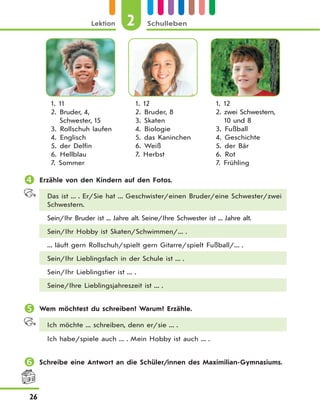 2Lektion Schulleben
26
1. 11
2. Bruder, 4,
Schwester, 15
3. Rollschuh laufen
4. Englisch
5. der Delfin
6. Hellblau
7. Sommer
1. 12
2. Bruder, 8
3. Skaten
4. Biologie
5. das Kaninchen
6. Weiß
7. Herbst
1. 12
2. zwei Schwestern,
10 und 8
3. Fußball
4. Geschichte
5. der Bär
6. Rot
7. Frühling
 Erzähle von den Kindern auf den Fotos.
Das ist ... . Er/Sie hat ... Geschwister/einen Bruder/eine Schwester/zwei
Schwestern.
Sein/Ihr Bruder ist ... Jahre alt. Seine/Ihre Schwester ist ... Jahre alt.
Sein/Ihr Hobby ist Skaten/Schwimmen/... .
... läuft gern Rollschuh/spielt gern Gitarre/spielt Fußball/... .
Sein/Ihr Lieblingsfach in der Schule ist ... .
Sein/Ihr Lieblingstier ist ... .
Seine/Ihre Lieblingsjahreszeit ist ... .
 Wem möchtest du schreiben? Warum? Erzähle.
Ich möchte ... schreiben, denn er/sie ... .
Ich habe/spiele auch ... . Mein Hobby ist auch ... .
 Schreibe eine Antwort an die Schüler/innen des Maximilian-Gymnasiums.
 