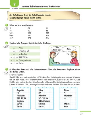 27
Stunde
9 Meine Schulfreunde und Bekannten
der Schulfreund (-e), die Schulfreundin (-nen),
Entschuldigung!, (Das) macht nichts.
 Höre zu und sprich nach.
17 32 61
56 92 48
145 630 287
903 711 318
469 178 216
 Ergänzt die Fragen. Spielt ähnliche Dialoge.
— ...? — Alex.
— ...? — 12 Jahre alt.
— ...? — In Berlin.
— ...? — 345 78 54.
— ...? — Fotografieren.
— ...? — Grün.
 a) Lies den Text und die Informationen über die Personen. Ergänze dann
die Sätze unten.
Sophie erzählt:
Das Hobby von meiner Mutter ist Stricken. Das Lieblingstier von meiner Schwes-
ter ist der Hase. Die Telefonnummer von meiner Cousine ist 765 90 14. Das
Hobby von meiner besten Schulfreundin ist Lesen. Das Lieblingsspiel von meinem
Onkel ist Tennis. Das Lieblingsfach von meinem besten Schulfreund ist Mathe.
Angelika
18
Frankfurt
765 90 14
Englisch
Surfen
Delfin
Erika
39
MЋnchen
312 78 54
Bibliothekarin
Stricken
Katze
Nicole
4
MЋnchen
—
—
Malen
Hase
Wie
heiЏt du? Alex.
 