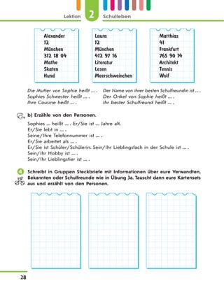 2Lektion Schulleben
28
Alexander
12
MЋnchen
312 18 04
Mathe
Skaten
Hund
Laura
12
MЋnchen
412 97 16
Literatur
Lesen
Meerschweinchen
Matthias
41
Frankfurt
765 90 14
Architekt
Tennis
Wolf
Die Mutter von Sophie heißt ... . Der Name von ihrer besten Schulfreundin ist ... .
Sophies Schwester heißt ... . Der Onkel von Sophie heißt ... .
Ihre Cousine heißt ... . Ihr bester Schulfreund heißt ... .
b) Erzähle von den Personen.
Sophies ... heißt ... . Er/Sie ist ... Jahre alt.
Er/Sie lebt in ... .
Seine/Ihre Telefonnummer ist ... .
Er/Sie arbeitet als ... .
Er/Sie ist Schüler/Schülerin. Sein/Ihr Lieblingsfach in der Schule ist ... .
Sein/Ihr Hobby ist ... .
Sein/Ihr Lieblingstier ist ... .
 Schreibt in Gruppen Steckbriefe mit Informationen über eure Verwandten,
Bekannten oder Schulfreunde wie in Übung 3a. Tauscht dann eure Kartensets
aus und erzählt von den Personen.
 