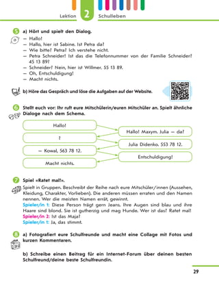 Lektion 2 Schulleben
29
 a) Hört und spielt den Dialog.
— Hallo!
— Hallo, hier ist Sabine. Ist Petra da?
— Wie bitte? Petra? Ich verstehe nicht.
— Petra Schneider! Ist das die Telefonnummer von der Familie Schneider?
45 13 89?
— Schneider? Nein, hier ist Willmer. 55 13 89.
— Oh, Entschuldigung!
— Macht nichts.
b) Höre das Gespräch und löse die Aufgaben auf der Website.
 Stellt euch vor: Ihr ruft eure Mitschülerin/euren Mitschüler an. Spielt ähnliche
Dialoge nach dem Schema.
Hallo!
Hallo! Maxym. Julia — da?
Julia Didenko. 553 78 12.
Entschuldigung!
?
— Kowal, 563 78 12.
Macht nichts.
 Spiel «Ratet mal!».
Spielt in Gruppen. Beschreibt der Reihe nach eure Mitschüler/innen (Aussehen,
Kleidung, Charakter, Vorlieben). Die anderen müssen erraten und den Namen
nennen. Wer die meisten Namen errät, gewinnt.
Spieler/in 1: Diese Person trägt gern Jeans. Ihre Augen sind blau und ihre
Haare sind blond. Sie ist gutherzig und mag Hunde. Wer ist das? Ratet mal!
Spieler/in 2: Ist das Maja?
Spieler/in 1: Ja, das stimmt.
 a) Fotografiert eure Schulfreunde und macht eine Collage mit Fotos und
kurzen Kommentaren.
b) Schreibe einen Beitrag für ein Internet-Forum über deinen besten
Schulfreund/deine beste Schulfreundin.
 