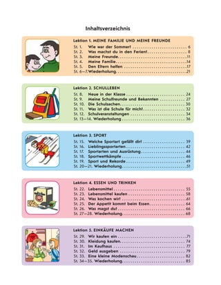 Lektion 1. MEINE FAMILIE UND MEINE FREUNDE
St. 1. Wie war der Sommer? . . . . . . . . . . . . . . . . . . . . . . . . . . 6
St. 2. Was machst du in den Ferien?. . . . . . . . . . . . . . . . . . . 8
St. 3. Meine Freunde. . . . . . . . . . . . . . . . . . . . . . . . . . . . . . . . .11
St. 4. Meine Familie. . . . . . . . . . . . . . . . . . . . . . . . . . . . . . . . . .14
St. 5. Den Eltern helfen . . . . . . . . . . . . . . . . . . . . . . . . . . . . . .17
St. 6—7.Wiederholung. . . . . . . . . . . . . . . . . . . . . . . . . . . . . . . . . .21
Inhaltsverzeichnis
Lektion 2. SCHULLEBEN
St. 8. Neue in der Klasse . . . . . . . . . . . . . . . . . . . . . . . . . . . . 24
St. 9. Meine Schulfreunde und Bekannten . . . . . . . . . . . . 27
St. 10. Die Schulsachen. . . . . . . . . . . . . . . . . . . . . . . . . . . . . . . 30
St. 11. Was ist die Schule für mich?. . . . . . . . . . . . . . . . . . . . 32
St. 12. Schulveranstaltungen . . . . . . . . . . . . . . . . . . . . . . . . . . 34
St. 13—14. Wiederholung . . . . . . . . . . . . . . . . . . . . . . . . . . . . . . 36
Lektion 3. SPORT
St. 15. Welche Sportart gefällt dir? . . . . . . . . . . . . . . . . . . . . 39
St. 16. Lieblingssportarten . . . . . . . . . . . . . . . . . . . . . . . . . . . . 42
St. 17. Sportarten und Ausrüstung . . . . . . . . . . . . . . . . . . . . . 44
St. 18. Sportwettkämpfe . . . . . . . . . . . . . . . . . . . . . . . . . . . . . . 46
St. 19. Sport und Rekorde . . . . . . . . . . . . . . . . . . . . . . . . . . . . 49
St. 20—21. Wiederholung. . . . . . . . . . . . . . . . . . . . . . . . . . . . . . .51
Lektion 4. ESSEN UND TRINKEN
St. 22. Lebensmittel . . . . . . . . . . . . . . . . . . . . . . . . . . . . . . . . . . 55
St. 23. Lebensmittel kaufen . . . . . . . . . . . . . . . . . . . . . . . . . . . 58
St. 24. Was kochen wir? . . . . . . . . . . . . . . . . . . . . . . . . . . . . . . .61
St. 25. Der Appetit kommt beim Essen. . . . . . . . . . . . . . . . . 64
St. 26. Was magst du? . . . . . . . . . . . . . . . . . . . . . . . . . . . . . . . . 66
St. 27—28. Wiederholung. . . . . . . . . . . . . . . . . . . . . . . . . . . . . . 68
Lektion 5. EINKÄUFE MACHEN
St. 29. Wir kaufen ein . . . . . . . . . . . . . . . . . . . . . . . . . . . . . . . . .71
St. 30. Kleidung kaufen. . . . . . . . . . . . . . . . . . . . . . . . . . . . . . . 74
St. 31. Im Kaufhaus . . . . . . . . . . . . . . . . . . . . . . . . . . . . . . . . . . 77
St. 32. Geld ausgeben . . . . . . . . . . . . . . . . . . . . . . . . . . . . . . . 79
St. 33. Eine kleine Modenschau . . . . . . . . . . . . . . . . . . . . . . . 82
St. 34—35. Wiederholung. . . . . . . . . . . . . . . . . . . . . . . . . . . . . . 85
 