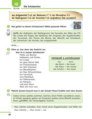 30
Stunde
10 Die Schulsachen
das Aufgabenheft (-e), der Malkasten (-’’-), der OhrschЋtzer (-),
der Radiergummi (-s), der Turnschuh (-e), aus|radieren (hat ausradiert)
 Was gehört zu deinen Schulsachen? Wähle passende Wörter.
Hefte, der Malkasten, der Radiergummi, die Serviette, der Teller, die CD,
das Lineal, die Puppe, das Spielauto, der Anspitzer, der Kugelschreiber,
der Turnschuh, der Pinsel, die Blume, der Bleistift, die Schulbank,
der Lehrertisch, der Kuchen, das Aufgabenheft
Hefte, ...
 Höre zu. Lies dann das Gedicht vor.
Was ist in meiner Schultasche?
Hefte und Bücher,
Malkasten und Tücher,
ein Lineal,
ein ganz kleiner Ball,
ein Frühstücksbrot,
ein Stift Tintentod,
ein Bleistiftspitzer,
ein Paar Ohrenschützer,
ein Turnschuh,
eine Plastikkuh,
ein Flötenputzer,
ein Känguru
und eine Maus.
Aber die muss raus.
 Welche Sachen braucht man in der Schule? Wozu? Erzähle nach dem Muster.
malen, turnen, spielen, zeichnen, rechnen, einen Fehler ausradieren, essen,
im Winter spazieren gehen, am Computer spielen, einen Bleistift anspitzen,
lesen, schreiben, die Hausaufgaben machen
Man möchte schreiben. Man nimmt einen Kugelschreiber und Hefte mit.
Man möchte ... . Man nimmt ... mit.
ПОРІВНЯЙ З АНГЛІЙСЬКОЮ
нім. англ.
das Buch — the book
die Maus — the mouse
die Schuhe — the shoes
 