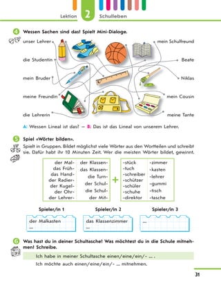 Lektion 2 Schulleben
31
 Wessen Sachen sind das? Spielt Mini-Dialoge.
unser Lehrer
die Studentin
mein Bruder
meine Freundin
die Lehrerin
mein Schulfreund
Beate
Niklas
mein Cousin
meine Tante
A: Wessen Lineal ist das? — B: Das ist das Lineal von unserem Lehrer.
 Spiel «Wörter bilden».
Spielt in Gruppen. Bildet möglichst viele Wörter aus den Wortteilen und schreibt
sie. Dafür habt ihr 10 Minuten Zeit. Wer die meisten Wörter bildet, gewinnt.
der Mal-
das Früh-
das Hand-
der Radier-
der Kugel-
der Ohr-
der Lehrer-
der Klassen-
das Klassen-
die Turn-
der Schul-
die Schul-
der Mit-
-stück
-tuch
-schreiber
-schützer
-schüler
-schuhe
-direktor
-zimmer
-kasten
-lehrer
-gummi
-tisch
-tasche
Spieler/in 1 Spieler/in 2 Spieler/in 3
der Malkasten
...
das Klassenzimmer
...
...
 Was hast du in deiner Schultasche? Was möchtest du in die Schule mitneh-
men? Schreibe.
Ich habe in meiner Schultasche einen/eine/ein/- ... .
Ich möchte auch einen/eine/ein/- ... mitnehmen.
 