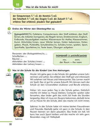 32
Stunde
11 Was ist die Schule für mich?
der Computerraum (-’’-e), die Kenntnis (-se),
das Schulfach (-’’-er), das Zeugnis (-se), die Zukunft (-’’-e),
erfahren (hat erfahren), plaudern (hat geplaudert)
 Ordne die Wörter den Oberbegriffen zu.
Biologielehrer/in, Cafeteria, Computerraum, den Stoff erklären, den Stoff
lernen, die Arbeiten korrigieren, die Regeln lernen, Direktorzimmer, Englisch,
Erdkunde, Hausaufgaben machen, Klassenraum für Mathe, Klassenzimmer,
Kunst, Mitschüler/innen, neue Wörter lernen, Noten bekommen, Noten
geben, Physik, Putzkräfte, Schuldirektor/in, Schüler/innen, spielen, Sport,
Sporthalle, Sportlehrer/in, Texte lesen, Übungen aufgeben
Personen: der Biologielehrer/in, ...
Schulfächer: ...
Räume: ...
Aktivitäten der Schüler/innen: ...
Aktivitäten der Lehrer/innen: ...
 Was ist die Schule für die Kinder? Lies ihre Meinungen.
Nicole
Nicole: Ich gehe gern in die Schule. Mir gefallen unsere Leh-
rerinnen und Lehrer. Sie erklären den Stoff gut und interessant.
Wir erfahren viel Neues und Interessantes. Das Lernen macht
mir Spaß. Das ist gut für unsere Zukunft. Wir können nach der
Schule an den Universitäten studieren und Berufe erlernen.
Niklas
Niklas: Ich muss jeden Tag in die Schule gehen. Natürlich
möchte ich lieber zu Hause bleiben, Computer spielen oder
fernsehen, aber leider geht das nicht. Ich finde die Stunden
langweilig. Aber ich muss ein Zeugnis bekommen, deshalb lerne
ich zu Hause für die Schule, aber das mache ich nicht immer.
Sabrina
Sabrina: In der Schule habe ich meine besten Freundinnen
und Freunde. Deshalb gehe ich gern in die Schule. In den
Pausen können wir dann plaudern. Das finde ich toll. Ich
kann hier auch Sport treiben und das mache ich sehr gern.
Besonders mag ich Volleyball.
ПОРІВНЯЙ З АНГЛІЙСЬКОЮ
нім. англ.
der Raum — the room
 
