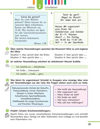 Lektion 2 Schulleben
35
3.
Liest du gerne?
Hast du viele Bücher
gelesen? Dann kannst du an
unserem Quiz teilnehmen.
Komm am Mittwoch um
15.30. Wir machen ein Quiz
für alle Literaturkennerinnen
und -kenner.
Die besten bekommen
Geschenke!
Klasse 11B
4.
Tanzt du gern?
Magst du Musik?
Wir laden dich ein!
Klasse 8A organisiert
eine Disko für
Schülerinnen und Schüler
der 8.—11. Klassen.
Wann? — Am Freitag,
von 16.00 bis 17.30 Uhr.
Wo? — In der Sporthalle.
 Über welche Veranstaltungen sprechen die Personen? Höre zu und ergänze
die Sätze.
Situation 1: Man spricht über die Disko.
Situation 2: Man spricht über ... .
Situation 3: Man spricht über ... .
Situation 4: Man spricht über ... .
 An welcher Veranstaltung möchtest du teilnehmen? Warum? Erzähle.
Ich möchte an ... teilnehmen.
Ich finde ... interessant.
Ich mache .../male ... gern.
 Was könnt ihr organisieren? Schreibt in Gruppen eine Anzeige über eine
der Veranstaltungen aus der Liste. Die Fragen stehen euch auch zur Seite.
Diskussionsrunde «Schule der Zukunft»,
Fotoausstellung «Unser Heimatort»,
Konzert in einem Altenheim,
Schachturnier, Sportwettbewerb,
Umweltschutzaktion,
Wettbewerb für junge Forscherinnen
und Forscher, Wissensquiz
— Wie heißt die Veranstaltung?
— Wer organisiert sie?
— Wann findet sie statt?
— Wo findet sie statt?
— Wer kann mitmachen?
— Was soll man mitbringen?
 Projekt «Unsere Schulveranstaltungen».
Macht Fotos von euren verschiedenen Schulveranstaltungen und schreibt
Kommentare dazu. Fertigt mit allen Materialien eine Collage an und bereitet
eine Präsentation vor.
 