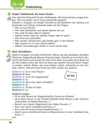 36
Stunden
13—14 Wiederholung
 Projekt «Wettbewerb: Die beste Schule».
Eine deutsche Zeitschrift hat den Wettbewerb «Die beste Schule» ausgeschrie-
ben. Wer am besten seine Schule beschreibt, gewinnt.
Arbeitet in Gruppen am Projekt. Schreibt an die Redaktion der Zeitung und
beschreibt eure Schule. Antwortet dabei auf die Fragen:
— Wie ist eure Schule?
— Wie viele Stockwerke und welche Räume hat sie?
— Wie viele Stunden habt ihr täglich?
— Welche Fächer habt ihr? Welche Fächer habt ihr gern?
— Wie sind eure Lehrkräfte?
— Was machen Schülerinnen und Schüler gern in der Schule?
— Was möchtet ihr in eurer Schule haben?
— Welche Veranstaltungen finden in eurer Schule statt?
 Spiel «Schulleben».
Spielt in Gruppen. Schreibt auf Kärtchen Wörter, die das Schulleben betreffen
(Personen, Gegenstände, Räume, Prozesse). Jeder schreibt nur eine Karte. Ver-
mischt alle Karten und verteilt sie unter euch. Dann muss jeder seine Karte auf
die Stirn kleben, ohne das Wort zu lesen, das dasteht. Versucht durch Fragen
zu erraten, welche Wörter auf euren Karten stehen. Antwortet nur mit «Ja»
oder «Nein». Wer als Erster/Erste das Wort erraten hat, gewinnt.
Spieler/in A: Ist es eine Person?
Spieler/in B: Nein.
Spieler/in A: Ist es ein Gegenstand?
Spieler/in C: Ja.
Spieler/in A: Kann man damit schreiben?
Spieler/in C: Ja.
Spieler/in A: Ist das ein Kuli?
Spieler/in C: Ja.
Mögliche Fragen:
— Ist es eine Person/ein Gegenstand/ein Raum/ein Prozess?
— Lernt diese Person in der Schule?/Arbeitet diese Person in der Schule?/
Unterrichtet sie Mathe/Deutsch/...?
— Braucht man diesen Gegenstand zum Malen/Turnen/...?
— Kann man damit schreiben/zeichnen/...?
— Kann man da lernen/turnen/spielen/essen/...?
— Macht man es draußen/drinnen/im Klassenzimmer/in der Turnhalle/in der
Aula/...?
usw.
der Kuli
 