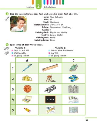 Lektion 2 Schulleben
37
 Lies die Informationen über Paul und schreibe einen Text über ihn.
Name:
Alter:
Stadt:
Telefonnummer:
Schule:
Klasse:
Lieblingsfach:
Hobbys:
Lieblingstier:
Lieblingsfarbe:
Alex Schwarz
12
Hamburg
040 572 11 34
Gymnasium Heidberg
7
Physik und Mathe
Lesen, Skaten
Hund
Grün
 Spiel «Was ist das? Wer ist das?».
Variante 1: Variante 2:
A: Was ist auf 4B? A: Wo ist eine Landkarte?
B: Mathematik. B: Auf 5С.
A: Ja, (das) stimmt. A: Ja, (das) stimmt.
A B C
1
2
3
4 56 : 7 = 8
5
 
