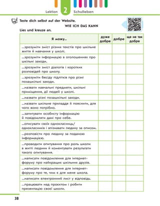2Lektion Schulleben
38
Teste dich selbst auf der Website.
WIE ICH DAS KANN
Lies und kreuze an.
Я можу...
дуже
добре
добре
ще не так
добре
...зрозуміти зміст різних текстів про шкільне
життя й навчання у школі.
...зрозуміти інформацію в оголошеннях про
шкільні заходи.
...зрозуміти зміст діалогів і коротких
розповідей про школу.
...зрозуміти бесіду підлітків про різні
позашкільні заходи.
...назвати навчальні предмети, шкільні
приміщення, дії людей у школі.
...назвати різні позашкільні заходи.
...назвати шкільне приладдя й пояснити, для
чого воно потрібно.
...запитувати особисту інформацію
й повідомляти дані про себе.
...описувати своїх однокласниць/
однокласників і впізнавати людину за описом.
...розповісти про людину за поданою
інформацією.
...проводити опитування про роль школи
в житті людини й коментувати результати
такого опитування.
...написати повідомлення для інтернет-
форуму про найкращих шкільних друзів.
...написати повідомлення для інтернет-
форуму про те, чим є для мене школа.
...написати електронний лист у відповідь.
...працювати над проєктом і робити
презентацію своєї школи.
 
