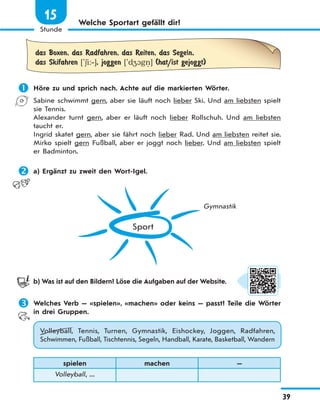 39
Stunde
15 Welche Sportart gefällt dir?
das Boxen, das Radfahren, das Reiten, das Segeln,
das Skifahren ['6i:‐], joggen ['d41gn. ] (hat/ist gejoggt)
 Höre zu und sprich nach. Achte auf die markierten Wörter.
Sabine schwimmt gern, aber sie läuft noch lieber Ski. Und am liebsten spielt
sie Tennis.
Alexander turnt gern, aber er läuft noch lieber Rollschuh. Und am liebsten
taucht er.
Ingrid skatet gern, aber sie fährt noch lieber Rad. Und am liebsten reitet sie.
Mirko spielt gern Fußball, aber er joggt noch lieber. Und am liebsten spielt
er Badminton.
 a) Ergänzt zu zweit den Wort-Igel.
Sport
Gymnastik
b) Was ist auf den Bildern? Löse die Aufgaben auf der Website.
 Welches Verb — «spielen», «machen» oder keins — passt? Teile die Wörter
in drei Gruppen.
Volleyball, Tennis, Turnen, Gymnastik, Eishockey, Joggen, Radfahren,
Schwimmen, Fußball, Tischtennis, Segeln, Handball, Karate, Basketball, Wandern
spielen machen —
Volleyball, ...
 