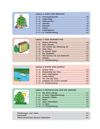 Lektion 6. FESTE UND BRÄUCHE
St. 36. Feiertagskalender . . . . . . . . . . . . . . . . . . . . . . . . . . . . . 88
St. 37. Geburtstag . . . . . . . . . . . . . . . . . . . . . . . . . . . . . . . . . . . 92
St. 38. Weihnachten. . . . . . . . . . . . . . . . . . . . . . . . . . . . . . . . . . 94
St. 39. Silvester . . . . . . . . . . . . . . . . . . . . . . . . . . . . . . . . . . . . . . 96
St. 40. Karneval. . . . . . . . . . . . . . . . . . . . . . . . . . . . . . . . . . . . . . 98
St. 41. Ostern. . . . . . . . . . . . . . . . . . . . . . . . . . . . . . . . . . . . . . . .101
St. 42. Lieblingsfeste . . . . . . . . . . . . . . . . . . . . . . . . . . . . . . . . 104
St. 43—44. Wiederholung. . . . . . . . . . . . . . . . . . . . . . . . . . . . . 106
Lektion 7. HIER WOHNEN WIR
St. 45. Meine Wohnung . . . . . . . . . . . . . . . . . . . . . . . . . . . . . .110
St. 46. Mein Zimmer. . . . . . . . . . . . . . . . . . . . . . . . . . . . . . . . . .113
St. 47. Wir richten die Wohnung ein . . . . . . . . . . . . . . . . . .116
St. 48. Mein Haus . . . . . . . . . . . . . . . . . . . . . . . . . . . . . . . . . . . .119
St. 49. In unserer Stadt . . . . . . . . . . . . . . . . . . . . . . . . . . . . . . .122
St. 50. Der Stadtplan . . . . . . . . . . . . . . . . . . . . . . . . . . . . . . . . .125
St. 51. Wie komme ich zum Bahnhof?. . . . . . . . . . . . . . . . . 128
St. 52. Verkehr. . . . . . . . . . . . . . . . . . . . . . . . . . . . . . . . . . . . . . .131
St. 53—54. Wiederholung. . . . . . . . . . . . . . . . . . . . . . . . . . . . . .133
Lektion 8. NATUR UND UMWELT
St. 55. Unsere Tiere . . . . . . . . . . . . . . . . . . . . . . . . . . . . . . . . . .137
St. 56. Körperteile der Tiere . . . . . . . . . . . . . . . . . . . . . . . . . 139
St. 57. Mein Lieblingstier . . . . . . . . . . . . . . . . . . . . . . . . . . . . .142
St. 58. Landschaften. . . . . . . . . . . . . . . . . . . . . . . . . . . . . . . . . .145
St. 59. Wir und die Natur. . . . . . . . . . . . . . . . . . . . . . . . . . . . 148
St. 60. Gefahren für unsere Umwelt . . . . . . . . . . . . . . . . . . 150
St. 61—62. Wiederholung. . . . . . . . . . . . . . . . . . . . . . . . . . . . . .153
Lektion 9. DEUTSCHLAND UND DIE UKRAINE
St. 63. Die Reise planen . . . . . . . . . . . . . . . . . . . . . . . . . . . . . .157
St. 64. In einer Jugendherberge . . . . . . . . . . . . . . . . . . . . . .159
St. 65. Deutsche Städte. . . . . . . . . . . . . . . . . . . . . . . . . . . . . . 163
St. 66. Berlin. . . . . . . . . . . . . . . . . . . . . . . . . . . . . . . . . . . . . . . . 166
St. 67. Mein Heimatland. . . . . . . . . . . . . . . . . . . . . . . . . . . . . 169
St. 68. In Kyjiw . . . . . . . . . . . . . . . . . . . . . . . . . . . . . . . . . . . . . . 171
St. 69—70. Wiederholung. . . . . . . . . . . . . . . . . . . . . . . . . . . . . .173
Hörübungen und -texte . . . . . . . . . . . . . . . . . . . . . . . . . . . . . . . . . . . . . . . . . . . . . . . . . .176
Grammatik . . . . . . . . . . . . . . . . . . . . . . . . . . . . . . . . . . . . . . . . . . . . . . . . . . . . . . . . . . . . . .187
Wörterverzeichnis Deutsch-Ukrainisch . . . . . . . . . . . . . . . . . . . . . . . . . . . . . . . . . . . . 207
 