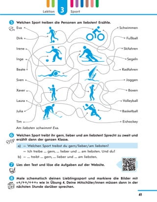 3 SportLektion
41
 Welchen Sport treiben die Personen am liebsten? Erzähle.
Eva
Dirk
Irene
Inge
Beate
Sven
Xaver
Laura
Julia
Tim
Schwimmen
Fußball
Skifahren
Segeln
Radfahren
Joggen
Boxen
Volleyball
Basketball
Eishockey
Am liebsten schwimmt Eva.
 Welchen Sport treibt ihr gern, lieber und am liebsten? Sprecht zu zweit und
erzählt dann der ganzen Klasse.
a) — Welchen Sport treibst du gern/lieber/am liebsten?
— Ich treibe ... gern, ... lieber und ... am liebsten. Und du?
b) — ... treibt ... gern, ... lieber und ... am liebsten.
 Lies den Text und löse die Aufgaben auf der Website.
 Male schematisch deinen Lieblingssport und markiere die Bilder mit
«+/++/+++» wie in Übung 4. Deine Mitschüler/innen müssen dann in der
nächsten Stunde darüber sprechen.
 