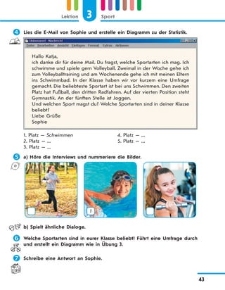 3 SportLektion
43
 Lies die E-Mail von Sophie und erstelle ein Diagramm zu der Statistik.
Hallo Katja,
ich danke dir für deine Mail. Du fragst, welche Sportarten ich mag. Ich
schwimme und spiele gern Volleyball. Zweimal in der Woche gehe ich
zum Volleyballtraining und am Wochenende gehe ich mit meinen Eltern
ins Schwimmbad. In der Klasse haben wir vor kurzem eine Umfrage
gemacht. Die beliebteste Sportart ist bei uns Schwimmen. Den zweiten
Platz hat Fußball, den dritten Radfahren. Auf der vierten Position steht
Gymnastik. An der fünften Stelle ist Joggen.
Und welchen Sport magst du? Welche Sportarten sind in deiner Klasse
beliebt?
Liebe Grüße
Sophie
1. Platz — Schwimmen 4. Platz — ...
2. Platz — ... 5. Platz — ...
3. Platz — ...
 a) Höre die Interviews und nummeriere die Bilder.
1
b) Spielt ähnliche Dialoge.
 Welche Sportarten sind in eurer Klasse beliebt? Führt eine Umfrage durch
und erstellt ein Diagramm wie in Übung 3.
 Schreibe eine Antwort an Sophie.
 