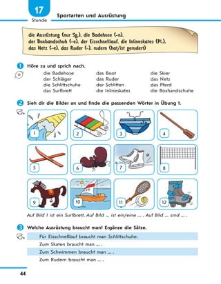 44
Stunde
17 Sportarten und Ausrüstung
die AusrЋstung (nur Sg.), die Badehose (-n),
der Boxhandschuh (-e), der Eisschnelllauf, die Inlineskates (Pl.),
das Netz (-e), das Ruder (-), rudern (hat/ist gerudert)
 Höre zu und sprich nach.
die Badehose das Boot die Skier
der Schläger das Ruder das Netz
die Schlittschuhe der Schlitten das Pferd
das Surfbrett die Inlineskates die Boxhandschuhe
 Sieh dir die Bilder an und finde die passenden Wörter in Übung 1.
1 2 3 4
5 6 7 8
9 10 11 12
Auf Bild 1 ist ein Surfbrett. Auf Bild ... ist ein/eine ... . Auf Bild ... sind ... .
 Welche Ausrüstung braucht man? Ergänze die Sätze.
Für Eisschnelllauf braucht man Schlittschuhe.
Zum Skaten braucht man ... .
Zum Schwimmen braucht man ... .
Zum Rudern braucht man ... .
 