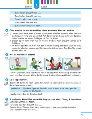 3 SportLektion
45
Zum Boxen braucht man ... .
Zum Surfen braucht man ... .
Zum Rodeln braucht man ... .
Zum Reiten braucht man ... .
Zum Skifahren braucht man ... .
 Über welche Sportarten erzählen diese Kurztexte? Lies und erzähle.
1) Dieses Spiel kann man in einer Halle oder draußen spielen. Man braucht
ein Feld, ein Netz und einen Ball. Auf dem Feld sind zwei oder vier Spieler.
Jeder Spieler hat einen Schläger.  Das ist Tennis.
2) Diesen Sport kann man nur im Winter treiben. Man braucht Schnee und
Schlitten.  ...
3) In dieser Sportart ist nicht nur der Mensch wichtig, sondern auch ein Tier,
denn sie arbeiten zusammen. Der Mensch sitzt auf dem Tier. Das Tier muss
schnell sein.  ...
 Was ist hier falsch? Erzähle.
1 2 3 4
Dieser Sportler/Diese Sportlerin hat in seiner/ihrer Ausrüstung einen/eine/
ein/- ... . Das ist aber falsch. Er/Sie muss (k)einen/(k)eine/(k)ein/- ... haben.
 Spiel «Sportarten».
Beschreibt der Reihe nach Sportarten, nennt sie aber nicht. Die anderen müssen
diese Sportarten erraten.
Spieler/in 1: Für diese Sportart braucht man Schlittschuhe. Die Sportler
laufen im Eisstadion.
Spieler/in 2: Das ist Eisschnelllauf.
 Schreibe ein Rätsel über deine Lieblingssportart wie in Übung 4. Lass deine
Mitschüler/innen es lösen.
Für diese Sportart braucht man ... .
Diesen Sport/Dieses Spiel kann man in/auf ... machen/treiben/spielen.
Die Sportler/innen müssen ... .
 