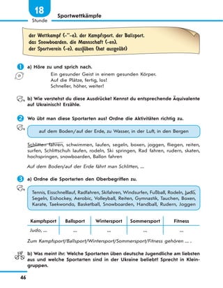 46
Stunde
18 Sportwettkämpfe
der Wettkampf (-’’-e), der Kampfsport, der Ballsport,
das Snowboarden, die Mannschaft (-en),
der Sportverein (-e), aus|Ћben (hat ausgeЋbt)
 a) Höre zu und sprich nach.
Ein gesunder Geist in einem gesunden Körper.
Auf die Plätze, fertig, los!
Schneller, höher, weiter!
b) Wie verstehst du diese Ausdrücke? Kennst du entsprechende Äquivalente
auf Ukrainisch? Erzähle.
 Wo übt man diese Sportarten aus? Ordne die Aktivitäten richtig zu.
auf dem Boden/auf der Erde, zu Wasser, in der Luft, in den Bergen
Schlitten fahren, schwimmen, laufen, segeln, boxen, joggen, fliegen, reiten,
surfen, Schlittschuh laufen, rodeln, Ski springen, Rad fahren, rudern, skaten,
hochspringen, snowboarden, Ballon fahren
Auf dem Boden/auf der Erde fährt man Schlitten, ...
 a) Ordne die Sportarten den Oberbegriffen zu.
Tennis, Eisschnelllauf, Radfahren, Skifahren, Windsurfen, Fußball, Rodeln, Judo,
Segeln, Eishockey, Aerobic, Volleyball, Reiten, Gymnastik, Tauchen, Boxen,
Karate, Taekwondo, Basketball, Snowboarden, Handball, Rudern, Joggen
Kampfsport Ballsport Wintersport Sommersport Fitness
Judo, ... ... ... ... ...
Zum Kampfsport/Ballsport/Wintersport/Sommersport/Fitness gehören ... .
b) Was meint ihr: Welche Sportarten üben deutsche Jugendliche am liebsten
aus und welche Sportarten sind in der Ukraine beliebt? Sprecht in Klein-
gruppen.
 