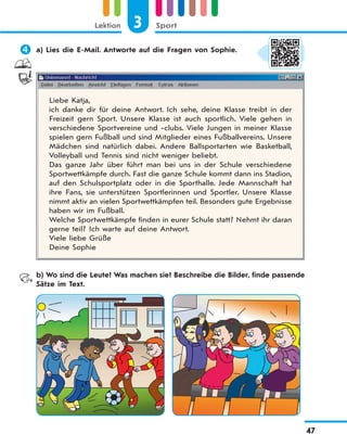 3 SportLektion
47
 a) Lies die E-Mail. Antworte auf die Fragen von Sophie.
Liebe Katja,
ich danke dir für deine Antwort. Ich sehe, deine Klasse treibt in der
Freizeit gern Sport. Unsere Klasse ist auch sportlich. Viele gehen in
verschiedene Sportvereine und -clubs. Viele Jungen in meiner Klasse
spielen gern Fußball und sind Mitglieder eines Fußballvereins. Unsere
Mädchen sind natürlich dabei. Andere Ballsportarten wie Basketball,
Volleyball und Tennis sind nicht weniger beliebt.
Das ganze Jahr über führt man bei uns in der Schule verschiedene
Sportwettkämpfe durch. Fast die ganze Schule kommt dann ins Stadion,
auf den Schulsportplatz oder in die Sporthalle. Jede Mannschaft hat
ihre Fans, sie unterstützen Sportlerinnen und Sportler. Unsere Klasse
nimmt aktiv an vielen Sportwettkämpfen teil. Besonders gute Ergebnisse
haben wir im Fußball.
Welche Sportwettkämpfe finden in eurer Schule statt? Nehmt ihr daran
gerne teil? Ich warte auf deine Antwort.
Viele liebe Grüße
Deine Sophie
b) Wo sind die Leute? Was machen sie? Beschreibe die Bilder, finde passende
Sätze im Text.
 