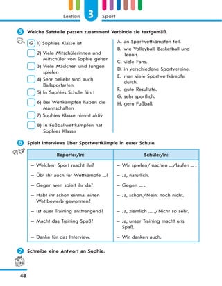 3 SportLektion
48
 Welche Satzteile passen zusammen? Verbinde sie textgemäß.
G 1) Sophies Klasse ist
2) Viele Mitschülerinnen und
Mitschüler von Sophie gehen
3) Viele Mädchen und Jungen
spielen
4) Sehr beliebt sind auch
Ballsportarten
5) In Sophies Schule führt
6) Bei Wettkämpfen haben die
Mannschaften
7) Sophies Klasse nimmt aktiv
8) In Fußballwettkämpfen hat
Sophies Klasse
A. an Sportwettkämpfen teil.
B. wie Volleyball, Basketball und
Tennis.
C. viele Fans.
D. in verschiedene Sportvereine.
E. man viele Sportwettkämpfe
durch.
F. gute Resultate.
G. sehr sportlich.
H. gern Fußball.
 Spielt Interviews über Sportwettkämpfe in eurer Schule.
Reporter/in: Schüler/in:
— Welchen Sport macht ihr? — Wir spielen/machen .../laufen ... .
— Übt ihr auch für Wettkämpfe ...? — Ja, natürlich.
— Gegen wen spielt ihr da? — Gegen ... .
— Habt ihr schon einmal einen
Wettbewerb gewonnen?
— Ja, schon./Nein, noch nicht.
— Ist euer Training anstrengend? — Ja, ziemlich ... ./Nicht so sehr.
— Macht das Training Spaß? — Ja, unser Training macht uns
Spaß.
— Danke für das Interview. — Wir danken auch.
 Schreibe eine Antwort an Sophie.
 