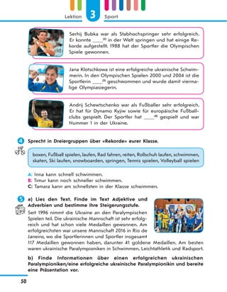 3 SportLektion
50
Serhij Bubka war als Stabhochspringer sehr erfolgreich.
Er konnte (2)
in der Welt springen und hat einige Re-
korde aufgestellt. 1988 hat der Sportler die Olympischen
Spiele gewonnen.
Jana Klotschkowa ist eine erfolgreiche ukrainische Schwim-
merin. In den Olympischen Spielen 2000 und 2004 ist die
Sportlerin (3)
geschwommen und wurde damit vierma-
lige Olympiasiegerin.
Andrij Schewtschenko war als Fußballer sehr erfolgreich.
Er hat für Dynamo Kyjiw sowie für europäische Fußball-
clubs gespielt. Der Sportler hat (4)
gespielt und war
Nummer 1 in der Ukraine.
 Sprecht in Dreiergruppen über «Rekorde» eurer Klasse.
boxen, Fußball spielen, laufen, Rad fahren, reiten, Rollschuh laufen, schwimmen,
skaten, Ski laufen, snowboarden, springen, Tennis spielen, Volleyball spielen
A: Inna kann schnell schwimmen.
B: Timur kann noch schneller schwimmen.
C: Tamara kann am schnellsten in der Klasse schwimmen.
 a) Lies den Text. Finde im Text Adjektive und
Adverbien und bestimme ihre Steigerungsstufe.
Seit 1996 nimmt die Ukraine an den Paralympischen
Spielen teil. Die ukrainische Mannschaft ist sehr erfolg-
reich und hat schon viele Medaillen gewonnen. Am
erfolgreichsten war unsere Mannschaft 2016 in Rio de
Janeiro, wo die Sportlerinnen und Sportler insgesamt
117 Medaillen gewonnen haben, darunter 41 goldene Medaillen. Am besten
waren ukrainische Paralympioniken in Schwimmen, Leichtathletik und Radsport.
b) Finde Informationen über einen erfolgreichen ukrainischen
Paralympioniken/eine erfolgreiche ukrainische Paralympionikin und bereite
eine Präsentation vor.
 