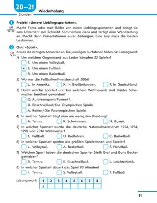 51
Stunden
20—21 Wiederholung
 Projekt «Unsere Lieblingssportarten».
Macht Fotos oder malt Bilder von euren Lieblingssportarten und bringt sie
zum Unterricht mit. Schreibt Kommentare dazu und fertigt eine Wandzeitung
an. Macht dann Präsentationen eurer Zeitungen. Eine Jury muss die besten
bestimmen.
 Quiz «Sport».
Kreuze die richtigen Antworten an. Die jeweiligen Buchstaben bilden das Lösungswort.
1) Um welchen Gegenstand aus Leder kämpfen 22 Spieler?
F. Um einen Volleyball.
 S. Um einen Fußball.
R. Um einen Basketball.
2) Wo war die Fußballweltmeisterschaft 2006?
L. In Amerika. K. In Großbritannien. P. In Deutschland.
3) Durch welche Sportart und bei welchem Wettbewerb sind Brüder Schu-
macher berühmt geworden?
O. Autorennsport/Formel 1.
D. Eisschnelllauf/Die Olympischen Spiele.
A. Reiten/Die Paralympischen Spiele.
4) In welcher Sportart trägt man am wenigsten Kleidung?
A. Tennis. R. Schwimmen. H. Boxen.
5) In welcher Sportart wurde die deutsche Nationalmannschaft 1954, 1974,
1990 und 2014 Weltmeister?
T. Fußball. U. Radfahren. C. Basketball.
6) In welcher Sportart spielen die größten Spielerinnen und Spieler?
L. Volleyball. A. Basketball. F. Handball.
7) Welchen Sport haben die deutschen Sportler Steffi Graf und Boris Becker
getrieben?
R. Tennis. E. Eisschnelllauf. L. Leichtathletik.
8) In welcher Sportart dauert das Spiel 90 Minuten?
I. Tennis. S. Volleyball. T. Fußball.
Lösungswort: 1 2 3 4 5 6 7 8
S
 