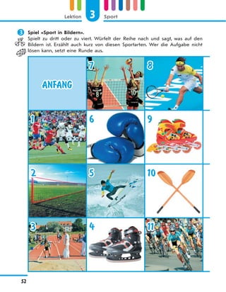 3 SportLektion
52
 Spiel «Sport in Bildern».
Spielt zu dritt oder zu viert. Würfelt der Reihe nach und sagt, was auf den
Bildern ist. Erzählt auch kurz von diesen Sportarten. Wer die Aufgabe nicht
lösen kann, setzt eine Runde aus.
ANFANG
7 8
1 6 9
2 5 10
3 4 11
 