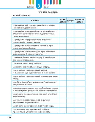 3 SportLektion
54
WIE ICH DAS KANN
Lies und kreuze an.
Я можу...
дуже
добре
добре
ще не так
добре
...зрозуміти зміст різних текстів про спорт
і спортивні досягнення.
...зрозуміти електронні листи підлітків про
спортивні захоплення їхніх однокласниць
і однокласників.
...зрозуміти інформацію про видатних
спортсменів і спортсменок.
...зрозуміти зміст коротких інтерв’ю про
спортивні вподобання.
...зрозуміти статистичні дані про улюблені
види спорту й коментувати їх.
...назвати багато видів спорту й необхідне
для них обладнання.
...описати деякі виду спорту.
...назвати свої улюблені види спорту.
...розповісти про спортивні заходи
й змагання, що відбуваються в моїй школі.
...розповісти про спортивні досягнення мого
класу.
...робити інтерв’ю з учасником/учасницею
спортивних змагань.
...проводити опитування про улюблені види спорту
й коментувати результати такого опитування.
...написати повідомлення про свої улюблені
види спорту.
...готувати презентацію про видатних
українських паралімпійців.
...написати електронний лист у відповідь.
...працювати над проєктом і робити
презентацію улюблених видів спорту.
 