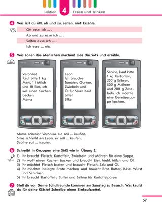 Lektion 4 Essen und Trinken
57
 Was isst du oft, ab und zu, selten, nie? Erzähle.
Oft esse ich ... .
Ab und zu esse ich ... .
Selten esse ich ... .
Ich esse ... nie.
 Was sollen die Menschen machen? Lies die SMS und erzähle.
Veronika!
Kauf bitte 1 kg
Mehl, 1 l Milch
und 10 Eier, ich
will einen Kuchen
backen.
Mama
Leon!
Ich brauche
Tomaten, Gurken,
Zwiebeln und
Öl für Salat. Kauf
bitte!
Silke
Sabine, kauf bitte
1 kg Kartoffeln,
250 g Erbsen,
500 g Möhren
und 200 g Zwie-
beln, ich möchte
eine Gemüsesup-
pe kochen.
Mama schreibt Veronika, sie soll ... kaufen.
Silke schreibt an Leon, er soll ... kaufen.
Sabine soll ... kaufen.
 Schreibt in Gruppen eine SMS wie in Übung 5.
1) Ihr braucht Fleisch, Kartoffeln, Zwiebeln und Möhren für eine Suppe.
2) Ihr wollt einen Kuchen backen und braucht Eier, Mehl, Milch und Öl.
3) Ihr möchtet Fleisch braten und braucht Fleisch, Salz und Öl.
4) Ihr möchtet belegte Brote machen und braucht Brot, Butter, Käse, Wurst
und Schinken.
5) Ihr braucht Kartoffeln, Butter und Sahne für Kartoffelpüree.
 Stell dir vor: Deine Schulfreunde kommen am Samstag zu Besuch. Was kaufst
du für deine Gäste? Schreibe einen Einkaufszettel.
 