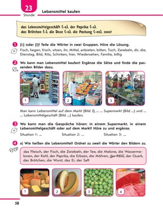 58
Stunde
23 Lebensmittel kaufen
das LebensmittelgeschЉft (-e), der Paprika (-s),
das BrЊtchen (-), die Dose (-n), die Packung (-en), sonst
 [i:] oder [i]? Teile die Wörter in zwei Gruppen. Höre die Lösung.
Fisch, liegen, frisch, sitzen, ihr, Mittel, anbieten, bitten, Tisch, Zwiebeln, dir, die,
Dienstag, Bild, Kilo, Schinken, hier, Wiedersehen, Familie, billig
 Wo kann man Lebensmittel kaufen? Ergänze die Sätze und finde die pas-
senden Bilder dazu.
1 2 3
Man kann Lebensmittel auf dem Markt (Bild 3), ... ... Supermarkt (Bild ...) und ...
... Lebensmittelgeschäft (Bild ...) kaufen.
 Wo kann man die Gespräche hören: in einem Supermarkt, in einem
Lebensmittelgeschäft oder auf dem Markt? Höre zu und ergänze.
Situation 1: ... Situation 2: ... Situation 3: ...
 a) Wie heißen die Lebensmittel? Ordnet zu zweit die Wörter den Bildern zu.
das Fleisch, der Fisch, die Zwiebeln, der Tee, die Melone, die Wasserme-
lonen, der Kohl, der Paprika, die Erbsen, die Möhren, der Käse, der Quark,
das Brötchen, die Wurst, das Ei, der Saft
1 2 3 4
 