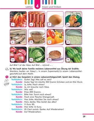 Lektion 4 Essen und Trinken
59
5 6 7 8
9 10 11 12
13 14 15 16
Auf Bild 1 ist der Käse. Auf Bild ... ist/sind ... .
b) Wo kauft deine Familie meistens Lebensmittel aus Übung 4a? Erzähle.
Meistens kaufen wir Käse/... in einem Supermarkt/in einem Lebensmittel-
geschäft/auf dem Markt.
 a) Hört das Gespräch in einem Lebensmittelgeschäft. Spielt den Dialog.
Verkäuferin: Guten Tag! Was soll es sein?
Kunde: Guten Tag! Ich möchte 300 Gramm Schinken und ein Kilo Wurst.
Verkäuferin: Ja, bitte. Noch etwas?
Kunde: Ja, ich brauche noch Käse.
Verkäuferin: Wie viel?
Kunde: Etwa 400 Gramm.
Verkäuferin: Bitte hier. Sonst noch etwas?
Kunde: Noch eine Flasche Orangensaft.
Verkäuferin: Hier bitte. Möchten Sie noch etwas?
Kunde: Nein, danke. Was kostet das alles?
Verkäuferin: 11 Euro 80.
Kunde: Hier bitte 12 Euro.
Verkäuferin: 20 Cent zurück. Danke. Auf Wiedersehen!
Kunde: Auf Wiedersehen.
 