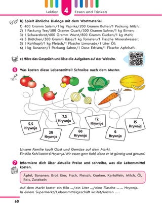 4Lektion Essen und Trinken
60
b) Spielt ähnliche Dialoge mit dem Wortmaterial.
1) 400 Gramm Salami/1 kg Paprika/200 Gramm Butter/1 Packung Milch;
2) 1 Packung Tee/500 Gramm Quark/500 Gramm Sahne/1 kg Birnen;
3) 1 Schwarzbrot/600 Gramm Wurst/800 Gramm Gurken/1 kg Mehl;
4) 5 Brötchen/300 Gramm Käse/1 kg Tomaten/1 Flasche Mineralwasser;
5) 1 Kohlkopf/1 kg Fleisch/1 Flasche Limonade/1 Liter Öl;
6) 1 kg Bananen/1 Packung Sahne/1 Dose Erbsen/1 Flasche Apfelsaft.
c) Höre das Gespräch und löse die Aufgaben auf der Website.
 Was kosten diese Lebensmittel? Schreibe nach dem Muster.
60
Hrywnja
15
Hrywnja
5,5
Hrywnja
20
Hrywnja
6
Hrywnja
12
Hrywnja
7,5
Hrywnja
Unsere Familie kauft Obst und Gemüse auf dem Markt.
Ein Kilo Kohl kostet 6 Hrywnja. Wir essen gern Kohl, denn er ist günstig und gesund.
 Informiere dich über aktuelle Preise und schreibe, was die Lebensmittel
kosten.
Äpfel, Bananen, Brot, Eier, Fisch, Fleisch, Gurken, Kartoffeln, Milch, Öl,
Reis, Zwiebeln
Auf dem Markt kostet ein Kilo .../ein Liter .../eine Flasche ... ... Hrywnja.
In einem Supermarkt/Lebensmittelgeschäft kostet/kosten ... .
 