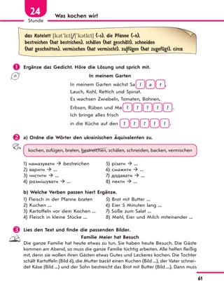 61
Stunde
24 Was kochen wir?
das Kotelett [k1t'l*t]/['k1tl*t] (-s), die Pfanne (-n),
bestreichen (hat bestrichen), schЉlen (hat geschЉlt), schneiden
(hat geschnitten), vermischen (hat vermischt), zu|fЋgen (hat zugefЋgt), circa
 Ergänze das Gedicht. Höre die Lösung und sprich mit.
In meinem Garten
In meinem Garten wächst Sa l a t ,
Lauch, Kohl, Rettich und Spinat.
Es wachsen Zwiebeln, Tomaten, Bohnen,
Erbsen, Rüben und Me ? ? ? ? ? .
Ich bringe alles frisch
in die Küche auf den ? ? ? ? ? .
 a) Ordne die Wörter den ukrainischen Äquivalenten zu.
kochen, zufügen, braten, bestreichen, schälen, schneiden, backen, vermischen
1) намазувати  bestreichen
2) варити  ...
3) чистити  ...
4) розмішувати  ...
5) різати  ...
6) смажити  ...
7) додавати  ...
8) пекти  ...
b) Welche Verben passen hier? Ergänze.
1) Fleisch in der Pfanne braten
2) Kuchen ...
3) Kartoffeln vor dem Kochen ...
4) Fleisch in kleine Stücke ...
5) Brot mit Butter ...
6) Eier 5 Minuten lang ...
7) Soße zum Salat ...
8) Mehl, Eier und Milch miteinander ...
 Lies den Text und finde die passenden Bilder.
Familie Meier hat Besuch
Die ganze Familie hat heute etwas zu tun. Sie haben heute Besuch. Die Gäste
kommen am Abend, so muss die ganze Familie tüchtig arbeiten. Alle helfen fleißig
mit, denn sie wollen ihren Gästen etwas Gutes und Leckeres kochen. Die Tochter
schält Kartoffeln (Bild 6), die Mutter backt einen Kuchen (Bild ...), der Vater schnei-
det Käse (Bild ...) und der Sohn bestreicht das Brot mit Butter (Bild ...). Dann muss
 
