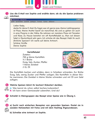 Lektion 4 Essen und Trinken
63
 Lies die E-Mail von Sophie und erzähle dann, ob du die Speise probieren
möchtest.
Liebe Katja,
danke für deine E-Mail. Du fragst, was ich gerne esse. Meine Lieblingsspeise
ist Pizza. Meine Mutter backt sie manchmal. Ab und zu gehen wir auch
in eine Pizzeria in der Nähe. Da nehmen wir meistens Pizza mit Tomaten
und Käse. Zu Hause bereiten wir oft Kartoffelsalat zu. Man isst diesen
Salat in Deutschland sehr gern. Ich schicke dir das Rezept. Habt ihr auch
ähnliche Speisen? Ich warte auf deine Antwort.
Schöne Grüße
Deine Sophie
Kartoffelsalat
Zutaten:
750 g kleine Kartoffeln
½ l Brühe
Essig, Salz, Zucker, Pfeffer
1 kleine Zwiebel
2 EL Öl
Die Kartoffeln kochen und schälen, dann in Scheiben schneiden. Zur Brühe
Essig, Salz, wenig Zucker und Pfeffer zufügen. Die Kartoffeln in dieser Brü-
he marinieren. Die Zwiebel in kleine Stücke schneiden und mit Öl zum Salat
zufügen.
 Welche Speisen könnt ihr kochen? Diskutiert darüber.
A: Was kannst du schon selbst kochen/zubereiten?
B: Ich kann einen Gemüsesalat zubereiten. Und du?
 Schreibt in Kleingruppen das Rezept einer Speise wie in Übung 5.
 a) Sucht nach einfachen Rezepten von gesunden Speisen. Postet sie in
sozialen Netzwerken mit Fotos und mit dem Hashtag #gesundessen.
b) Schreibe eine Antwort an Sophie.
 