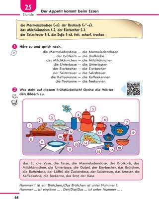 64
Stunde
25 Der Appetit kommt beim Essen
die Marmeladendose (-n), der Brotkorb (-’’-e),
das MilchkЉnnchen (-), der Eierbecher (-),
der Salzstreuer (-), die SoЏe (-n), fett, scharf, trocken
 Höre zu und sprich nach.
die Marmeladendose — die Marmeladendosen
der Brotkorb — die Brotkörbe
das Milchkännchen — die Milchkännchen
die Untertasse — die Untertassen
der Eierbecher — die Eierbecher
der Salzstreuer — die Salzstreuer
die Kaffeekanne — die Kaffeekannen
die Teekanne — die Teekannen
 Was steht auf diesem Frühstückstisch? Ordne die Wörter
den Bildern zu.
8
14
15
18
10
11
13
16
4
5
6
7
1912
1
9
2
3
17
das Ei, die Vase, die Tasse, die Marmeladendose, der Brotkorb, das
Milchkännchen, die Untertasse, die Gabel, der Eierbecher, das Brötchen,
die Butterdose, der Löffel, die Zuckerdose, der Salzstreuer, das Messer, die
Kaffeekanne, die Teekanne, das Brot, der Käse
Nummer 1 ist ein Brötchen./Das Brötchen ist unter Nummer 1.
Nummer ... ist ein/eine ... . Der/Die/Das ... ist unter Nummer ... .
 